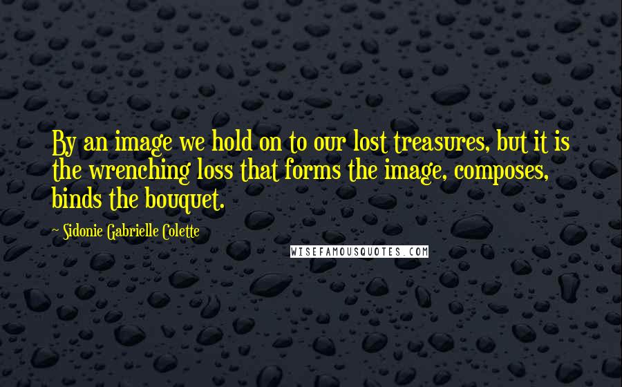 Sidonie Gabrielle Colette Quotes: By an image we hold on to our lost treasures, but it is the wrenching loss that forms the image, composes, binds the bouquet.