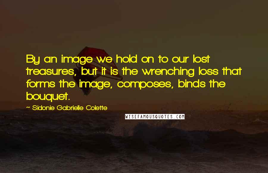 Sidonie Gabrielle Colette Quotes: By an image we hold on to our lost treasures, but it is the wrenching loss that forms the image, composes, binds the bouquet.