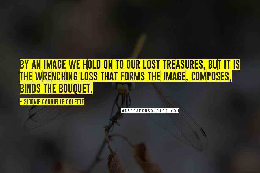 Sidonie Gabrielle Colette Quotes: By an image we hold on to our lost treasures, but it is the wrenching loss that forms the image, composes, binds the bouquet.