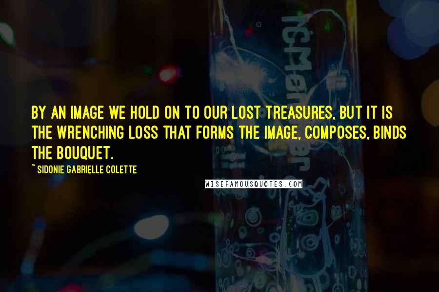 Sidonie Gabrielle Colette Quotes: By an image we hold on to our lost treasures, but it is the wrenching loss that forms the image, composes, binds the bouquet.