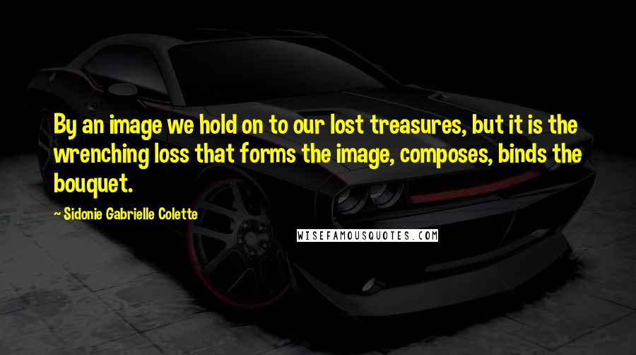 Sidonie Gabrielle Colette Quotes: By an image we hold on to our lost treasures, but it is the wrenching loss that forms the image, composes, binds the bouquet.