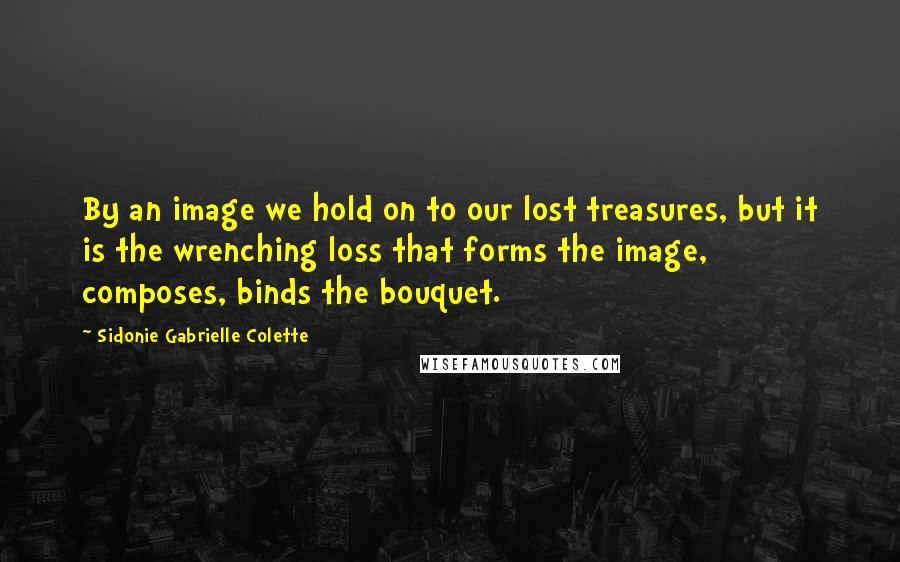 Sidonie Gabrielle Colette Quotes: By an image we hold on to our lost treasures, but it is the wrenching loss that forms the image, composes, binds the bouquet.