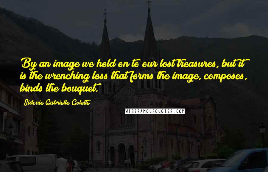 Sidonie Gabrielle Colette Quotes: By an image we hold on to our lost treasures, but it is the wrenching loss that forms the image, composes, binds the bouquet.