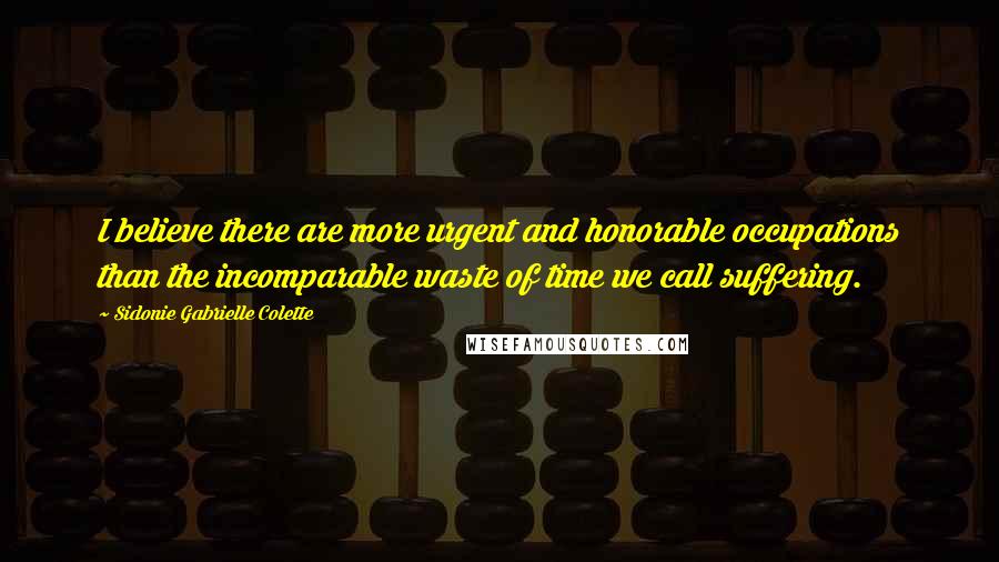 Sidonie Gabrielle Colette Quotes: I believe there are more urgent and honorable occupations than the incomparable waste of time we call suffering.