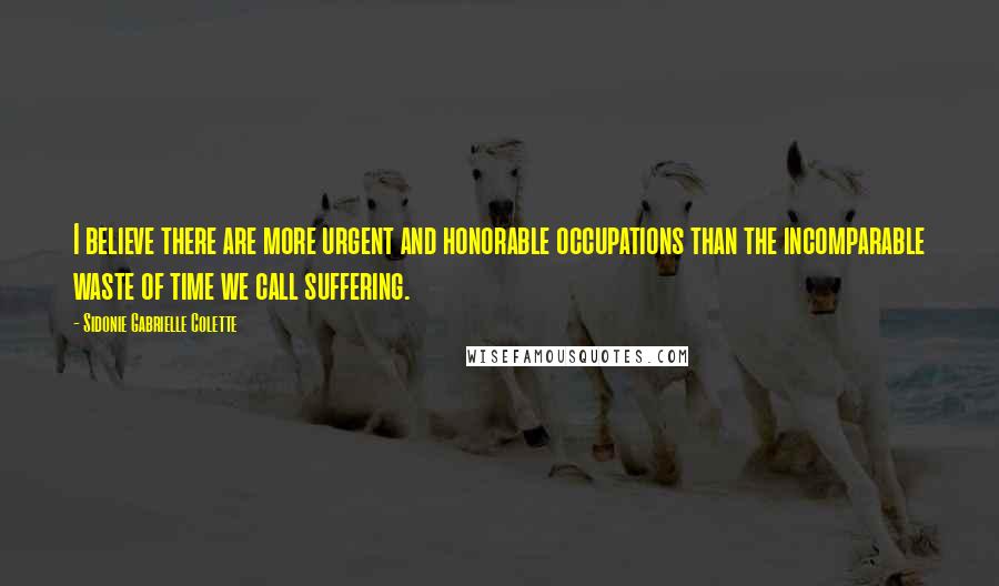 Sidonie Gabrielle Colette Quotes: I believe there are more urgent and honorable occupations than the incomparable waste of time we call suffering.