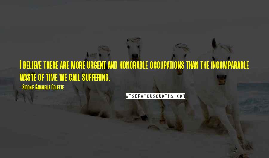 Sidonie Gabrielle Colette Quotes: I believe there are more urgent and honorable occupations than the incomparable waste of time we call suffering.