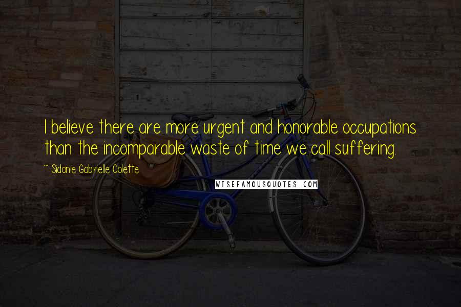 Sidonie Gabrielle Colette Quotes: I believe there are more urgent and honorable occupations than the incomparable waste of time we call suffering.