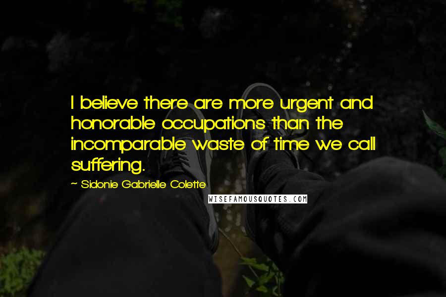 Sidonie Gabrielle Colette Quotes: I believe there are more urgent and honorable occupations than the incomparable waste of time we call suffering.