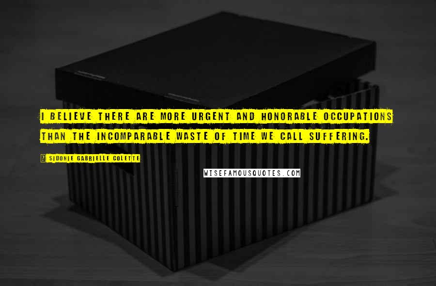 Sidonie Gabrielle Colette Quotes: I believe there are more urgent and honorable occupations than the incomparable waste of time we call suffering.