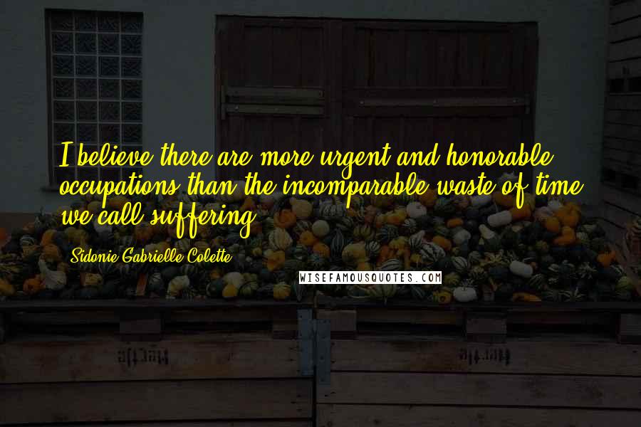 Sidonie Gabrielle Colette Quotes: I believe there are more urgent and honorable occupations than the incomparable waste of time we call suffering.