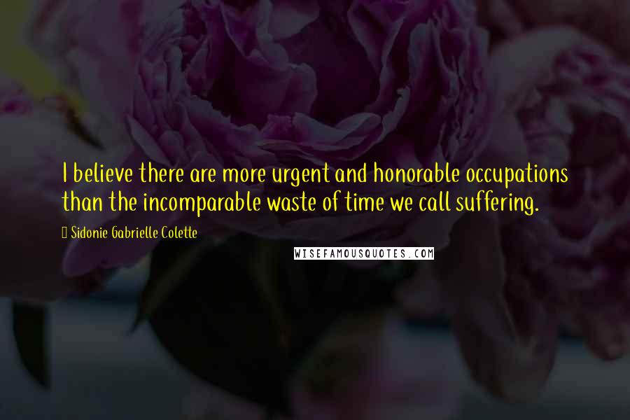 Sidonie Gabrielle Colette Quotes: I believe there are more urgent and honorable occupations than the incomparable waste of time we call suffering.