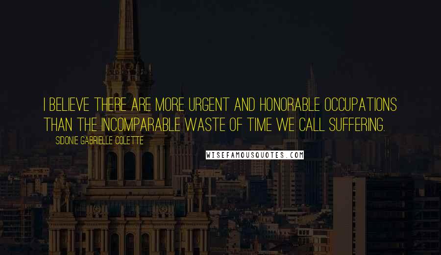 Sidonie Gabrielle Colette Quotes: I believe there are more urgent and honorable occupations than the incomparable waste of time we call suffering.