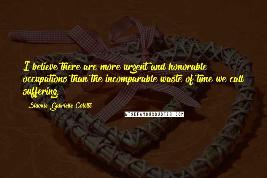 Sidonie Gabrielle Colette Quotes: I believe there are more urgent and honorable occupations than the incomparable waste of time we call suffering.