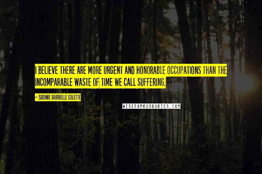 Sidonie Gabrielle Colette Quotes: I believe there are more urgent and honorable occupations than the incomparable waste of time we call suffering.