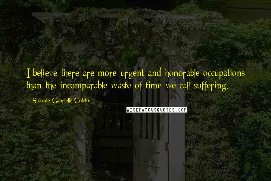 Sidonie Gabrielle Colette Quotes: I believe there are more urgent and honorable occupations than the incomparable waste of time we call suffering.