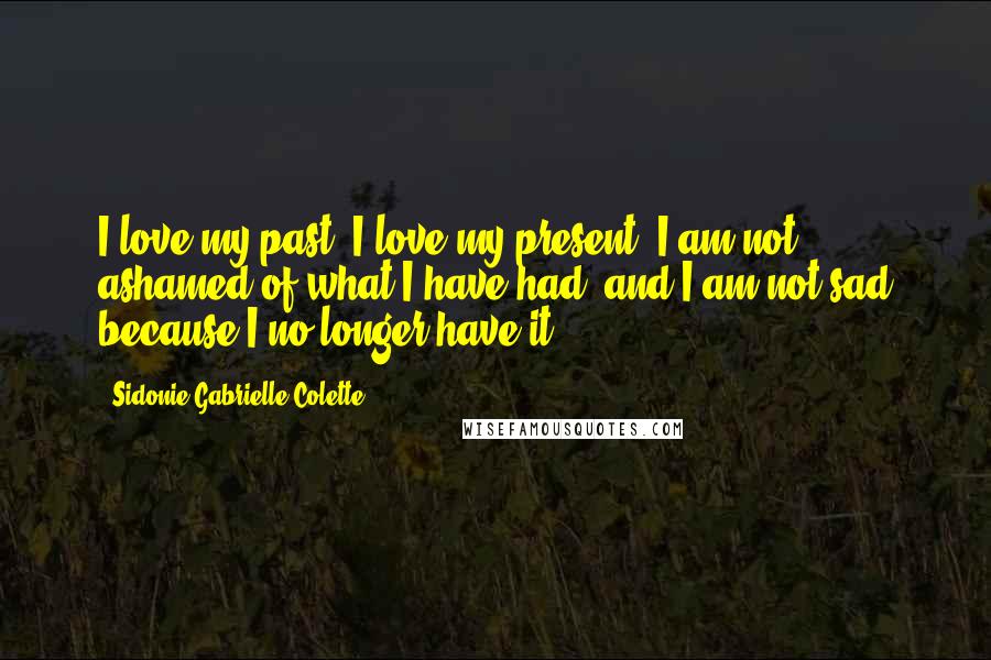 Sidonie Gabrielle Colette Quotes: I love my past, I love my present. I am not ashamed of what I have had, and I am not sad because I no longer have it.