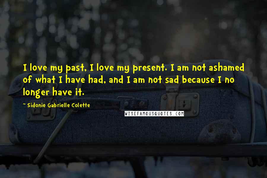 Sidonie Gabrielle Colette Quotes: I love my past, I love my present. I am not ashamed of what I have had, and I am not sad because I no longer have it.