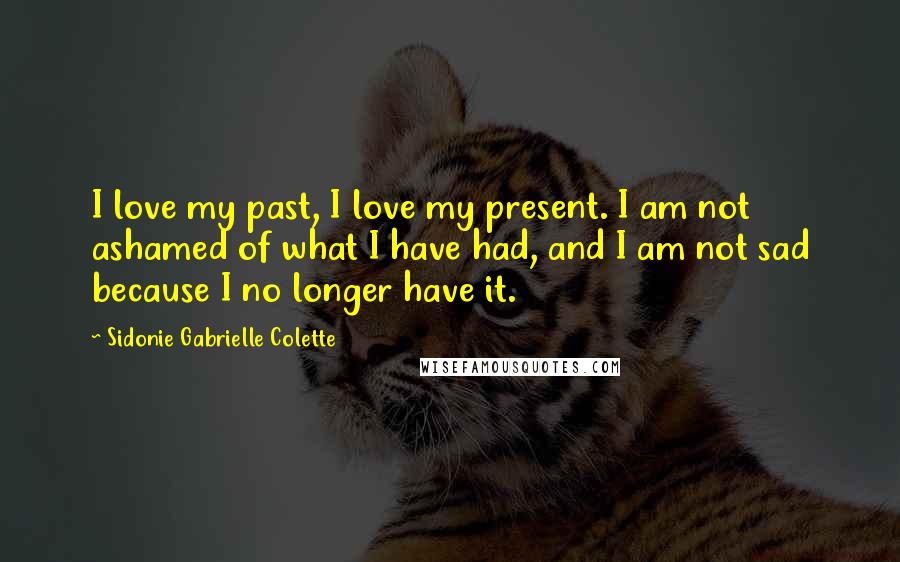 Sidonie Gabrielle Colette Quotes: I love my past, I love my present. I am not ashamed of what I have had, and I am not sad because I no longer have it.