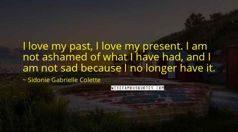 Sidonie Gabrielle Colette Quotes: I love my past, I love my present. I am not ashamed of what I have had, and I am not sad because I no longer have it.
