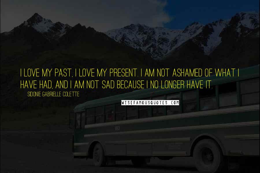Sidonie Gabrielle Colette Quotes: I love my past, I love my present. I am not ashamed of what I have had, and I am not sad because I no longer have it.