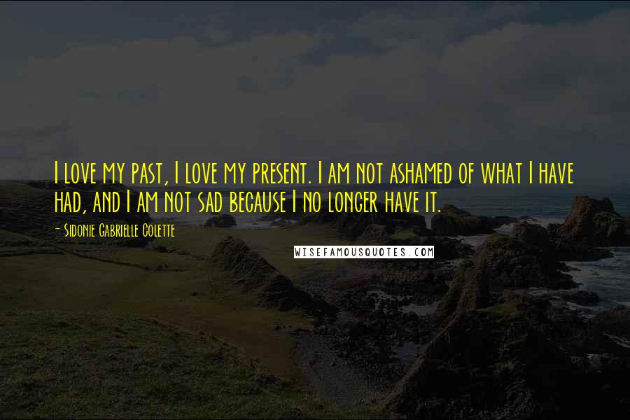 Sidonie Gabrielle Colette Quotes: I love my past, I love my present. I am not ashamed of what I have had, and I am not sad because I no longer have it.