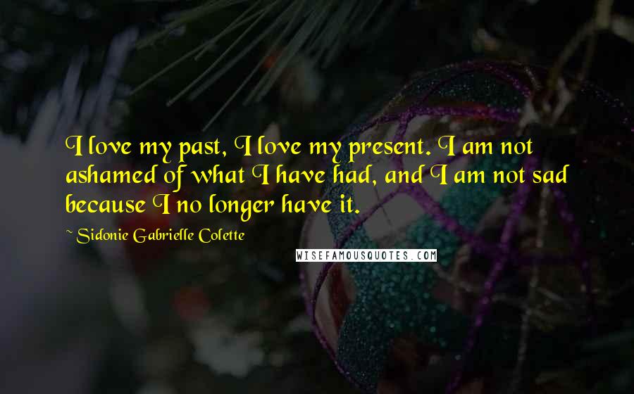 Sidonie Gabrielle Colette Quotes: I love my past, I love my present. I am not ashamed of what I have had, and I am not sad because I no longer have it.