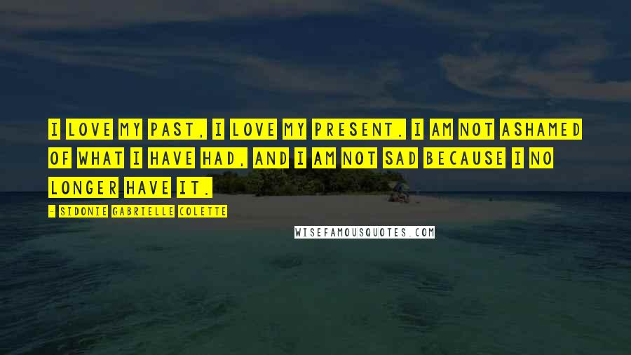 Sidonie Gabrielle Colette Quotes: I love my past, I love my present. I am not ashamed of what I have had, and I am not sad because I no longer have it.