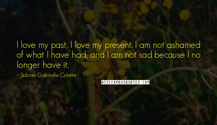 Sidonie Gabrielle Colette Quotes: I love my past, I love my present. I am not ashamed of what I have had, and I am not sad because I no longer have it.