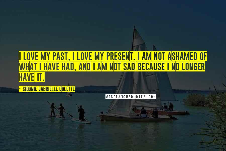 Sidonie Gabrielle Colette Quotes: I love my past, I love my present. I am not ashamed of what I have had, and I am not sad because I no longer have it.