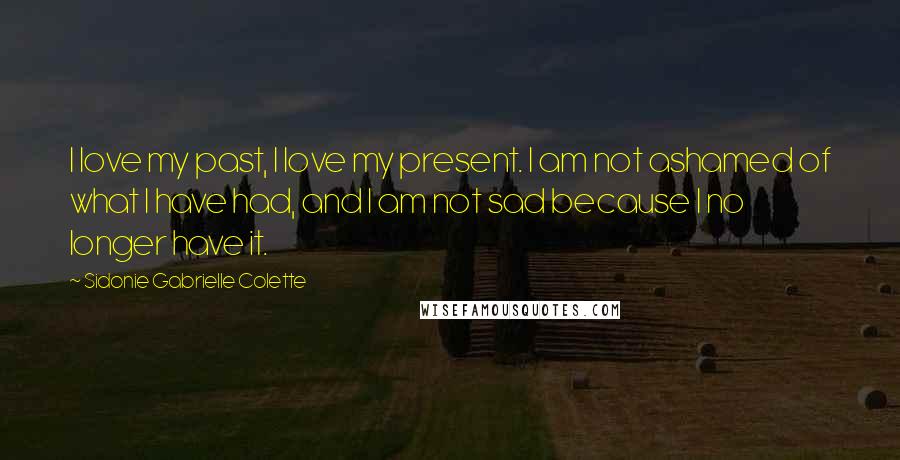 Sidonie Gabrielle Colette Quotes: I love my past, I love my present. I am not ashamed of what I have had, and I am not sad because I no longer have it.