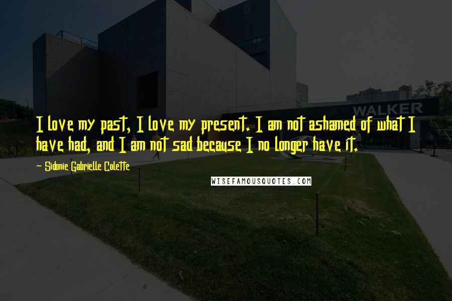 Sidonie Gabrielle Colette Quotes: I love my past, I love my present. I am not ashamed of what I have had, and I am not sad because I no longer have it.