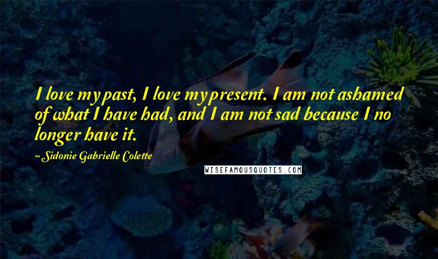 Sidonie Gabrielle Colette Quotes: I love my past, I love my present. I am not ashamed of what I have had, and I am not sad because I no longer have it.