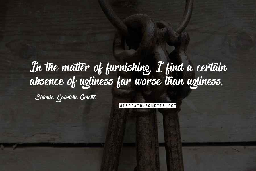 Sidonie Gabrielle Colette Quotes: In the matter of furnishing, I find a certain absence of ugliness far worse than ugliness.