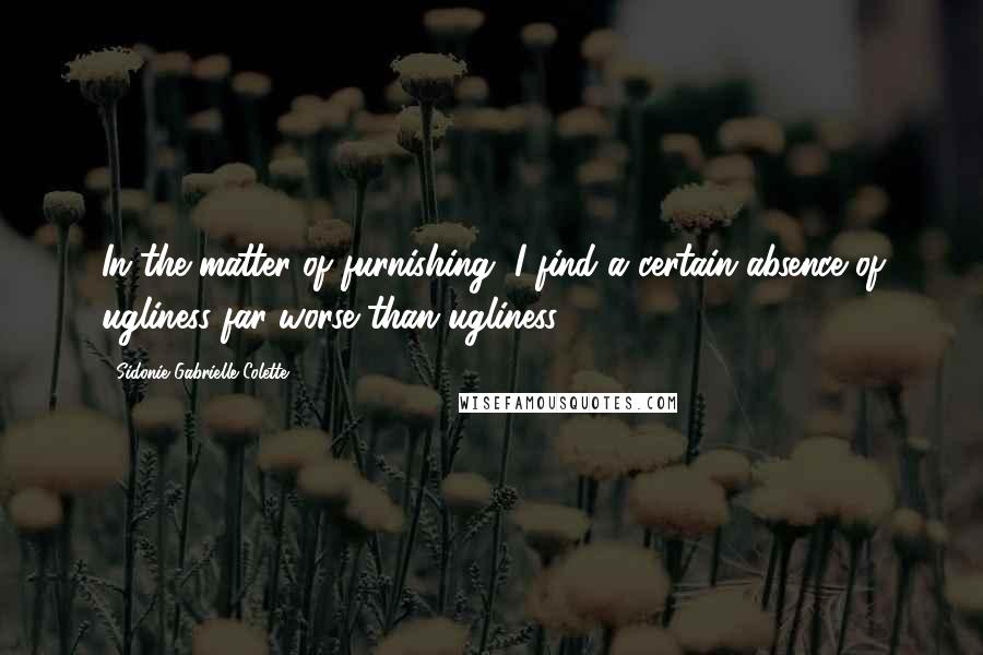 Sidonie Gabrielle Colette Quotes: In the matter of furnishing, I find a certain absence of ugliness far worse than ugliness.