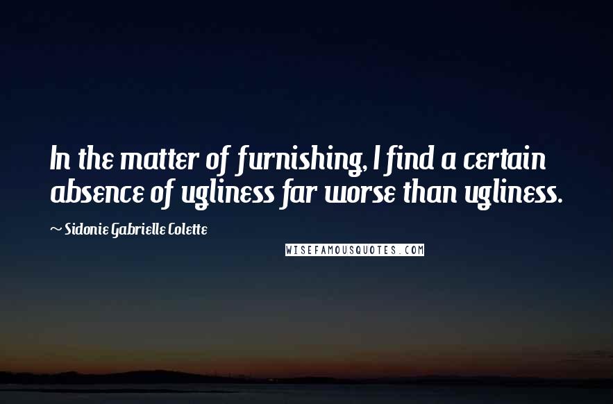 Sidonie Gabrielle Colette Quotes: In the matter of furnishing, I find a certain absence of ugliness far worse than ugliness.