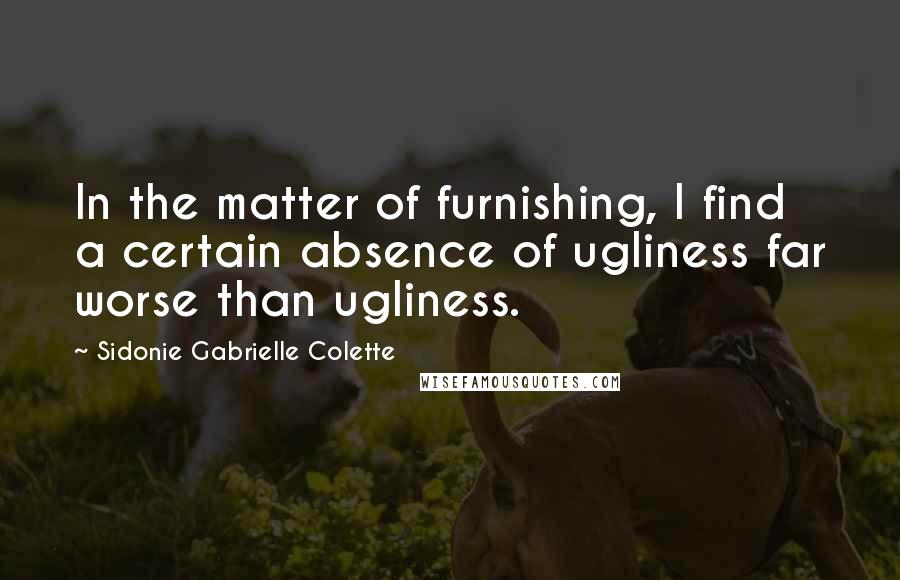 Sidonie Gabrielle Colette Quotes: In the matter of furnishing, I find a certain absence of ugliness far worse than ugliness.