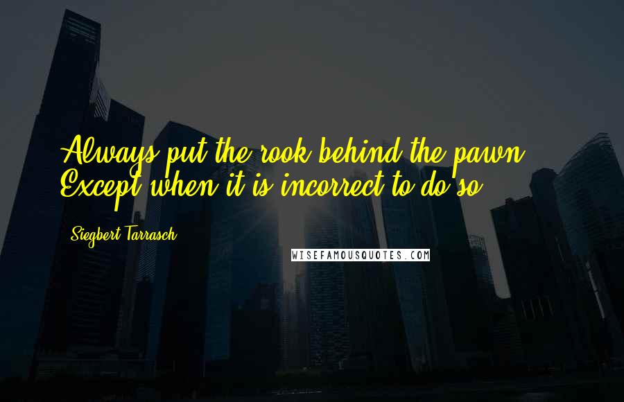 Siegbert Tarrasch Quotes: Always put the rook behind the pawn ... Except when it is incorrect to do so.