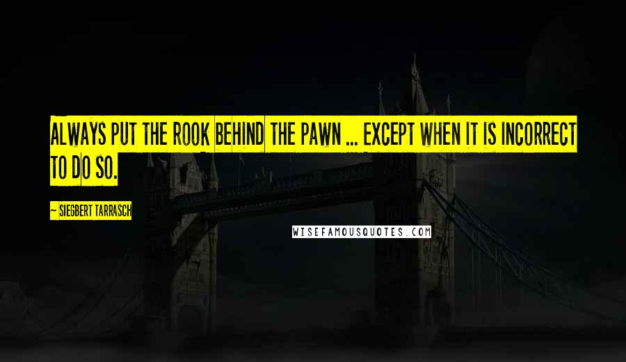 Siegbert Tarrasch Quotes: Always put the rook behind the pawn ... Except when it is incorrect to do so.