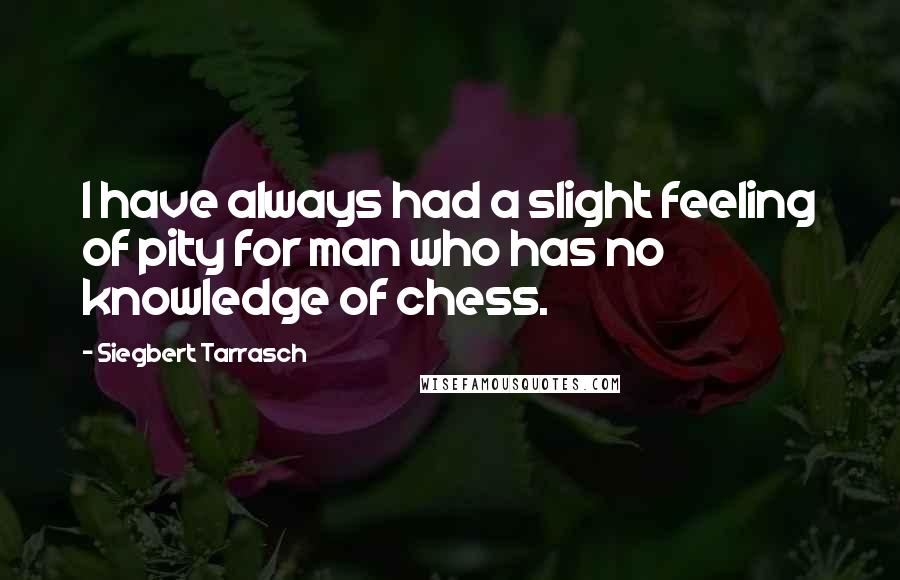 Siegbert Tarrasch Quotes: I have always had a slight feeling of pity for man who has no knowledge of chess.