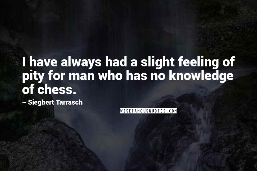 Siegbert Tarrasch Quotes: I have always had a slight feeling of pity for man who has no knowledge of chess.