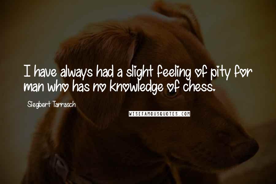 Siegbert Tarrasch Quotes: I have always had a slight feeling of pity for man who has no knowledge of chess.