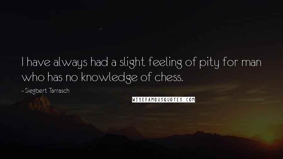 Siegbert Tarrasch Quotes: I have always had a slight feeling of pity for man who has no knowledge of chess.