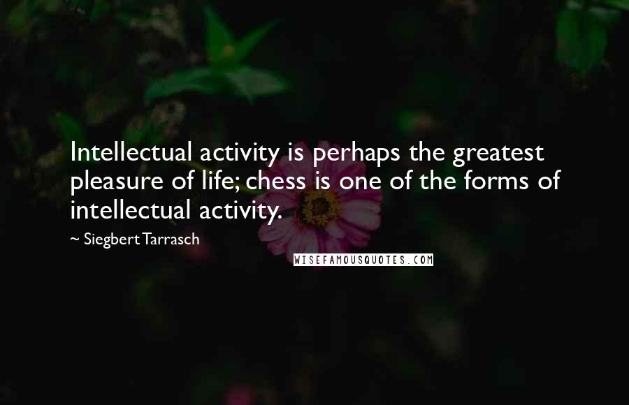 Siegbert Tarrasch Quotes: Intellectual activity is perhaps the greatest pleasure of life; chess is one of the forms of intellectual activity.