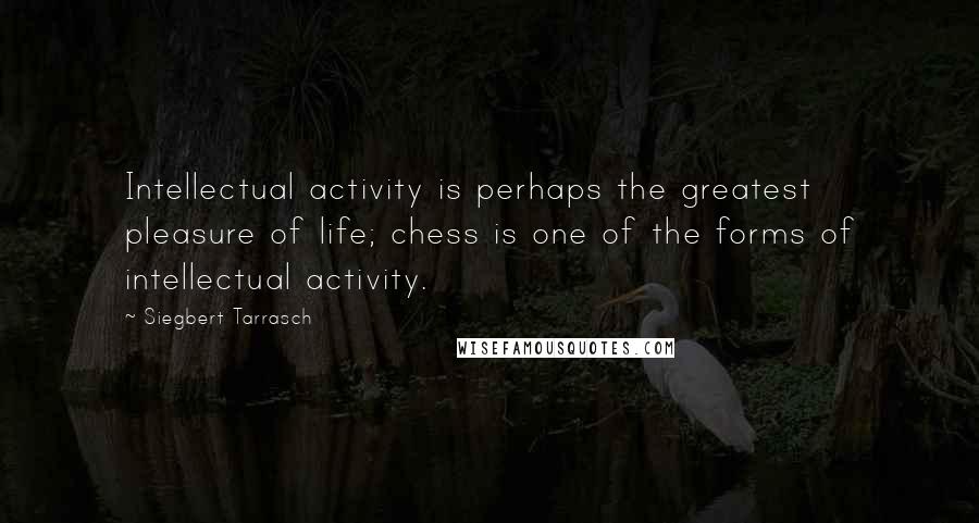 Siegbert Tarrasch Quotes: Intellectual activity is perhaps the greatest pleasure of life; chess is one of the forms of intellectual activity.