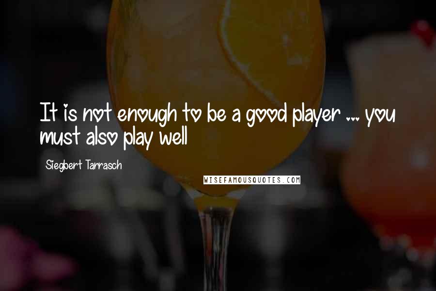 Siegbert Tarrasch Quotes: It is not enough to be a good player ... you must also play well