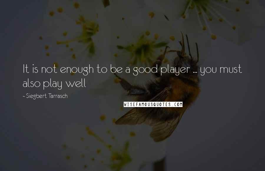 Siegbert Tarrasch Quotes: It is not enough to be a good player ... you must also play well