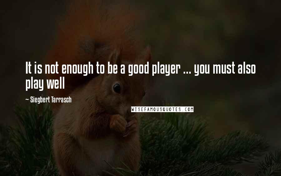 Siegbert Tarrasch Quotes: It is not enough to be a good player ... you must also play well
