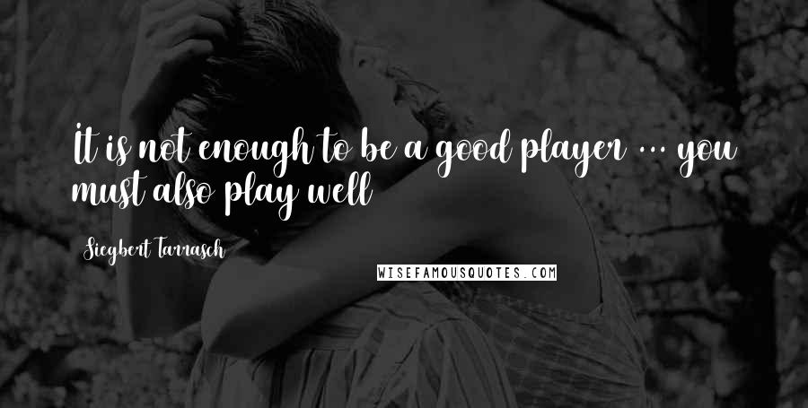 Siegbert Tarrasch Quotes: It is not enough to be a good player ... you must also play well