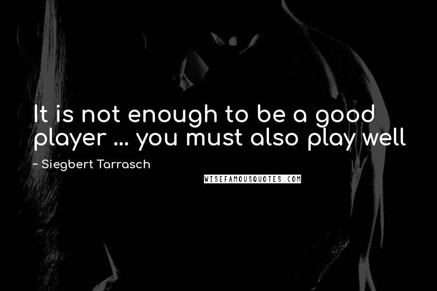 Siegbert Tarrasch Quotes: It is not enough to be a good player ... you must also play well