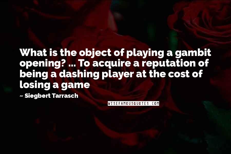 Siegbert Tarrasch Quotes: What is the object of playing a gambit opening? ... To acquire a reputation of being a dashing player at the cost of losing a game